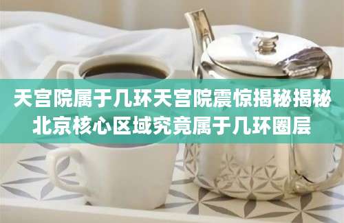 天宫院属于几环天宫院震惊揭秘揭秘北京核心区域究竟属于几环圈层
