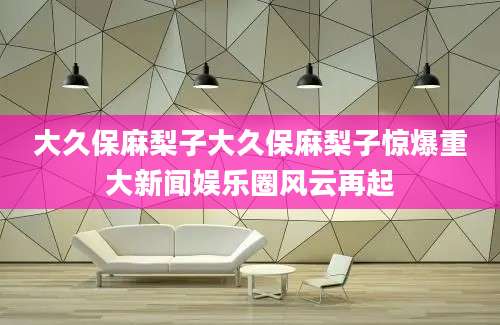 大久保麻梨子大久保麻梨子惊爆重大新闻娱乐圈风云再起