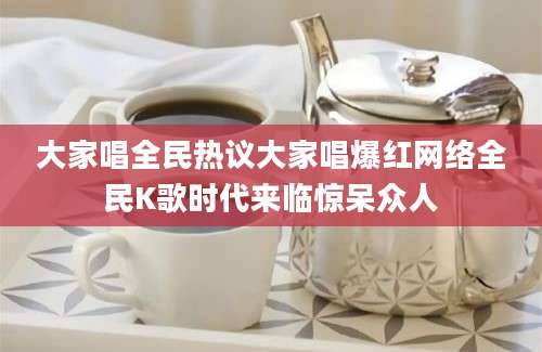 大家唱全民热议大家唱爆红网络全民K歌时代来临惊呆众人