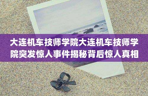 大连机车技师学院大连机车技师学院突发惊人事件揭秘背后惊人真相