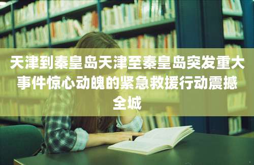 天津到秦皇岛天津至秦皇岛突发重大事件惊心动魄的紧急救援行动震撼全城