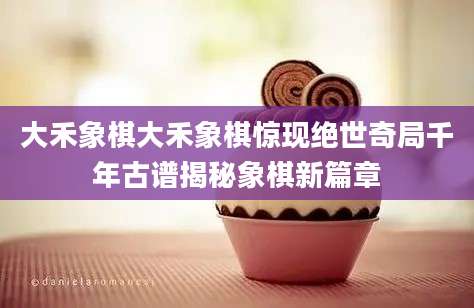 大禾象棋大禾象棋惊现绝世奇局千年古谱揭秘象棋新篇章