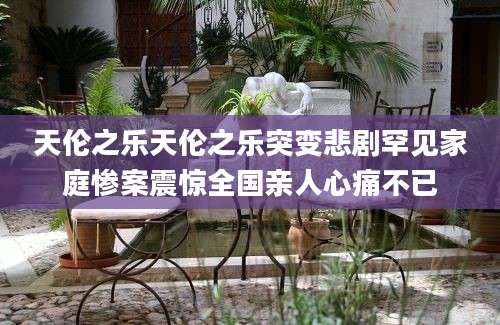 天伦之乐天伦之乐突变悲剧罕见家庭惨案震惊全国亲人心痛不已