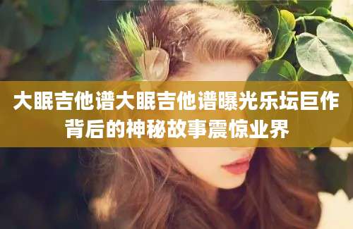 大眠吉他谱大眠吉他谱曝光乐坛巨作背后的神秘故事震惊业界