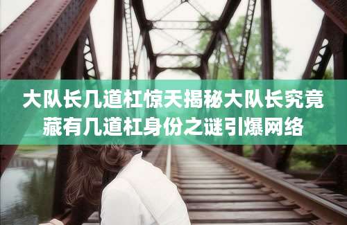 大队长几道杠惊天揭秘大队长究竟藏有几道杠身份之谜引爆网络