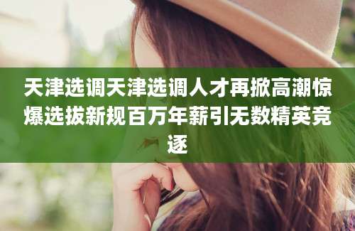 天津选调天津选调人才再掀高潮惊爆选拔新规百万年薪引无数精英竞逐