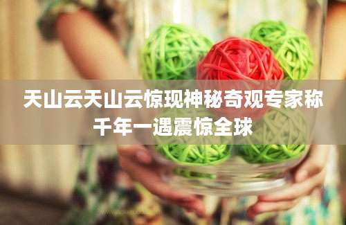 天山云天山云惊现神秘奇观专家称千年一遇震惊全球
