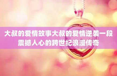大叔的爱情故事大叔的爱情逆袭一段震撼人心的跨世纪浪漫传奇