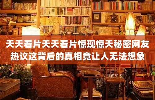 天天看片天天看片惊现惊天秘密网友热议这背后的真相竟让人无法想象