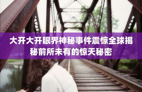 大开大开眼界神秘事件震惊全球揭秘前所未有的惊天秘密
