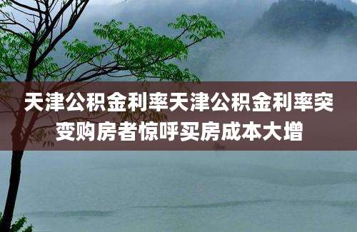 天津公积金利率天津公积金利率突变购房者惊呼买房成本大增