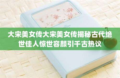大宋美女传大宋美女传揭秘古代绝世佳人惊世容颜引千古热议