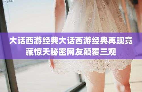 大话西游经典大话西游经典再现竟藏惊天秘密网友颠覆三观