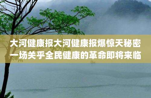 大河健康报大河健康报爆惊天秘密一场关乎全民健康的革命即将来临