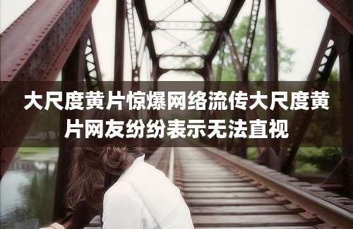 大尺度黄片惊爆网络流传大尺度黄片网友纷纷表示无法直视