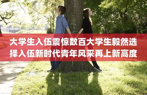大学生入伍震惊数百大学生毅然选择入伍新时代青年风采再上新高度