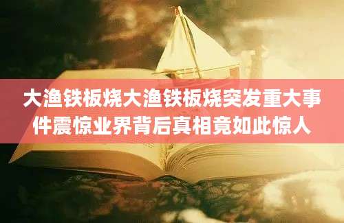 大渔铁板烧大渔铁板烧突发重大事件震惊业界背后真相竟如此惊人