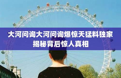 大河问询大河问询爆惊天猛料独家揭秘背后惊人真相
