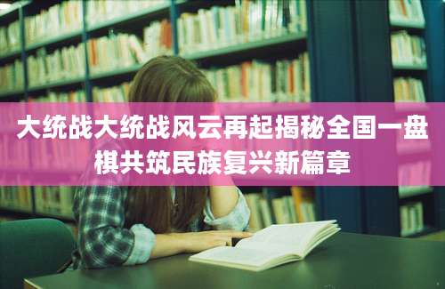 大统战大统战风云再起揭秘全国一盘棋共筑民族复兴新篇章