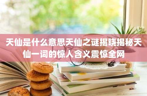 天仙是什么意思天仙之谜揭晓揭秘天仙一词的惊人含义震惊全网