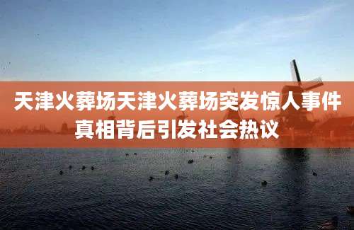 天津火葬场天津火葬场突发惊人事件真相背后引发社会热议