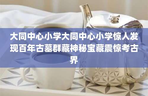 大同中心小学大同中心小学惊人发现百年古墓群藏神秘宝藏震惊考古界