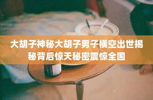 大胡子神秘大胡子男子横空出世揭秘背后惊天秘密震惊全国