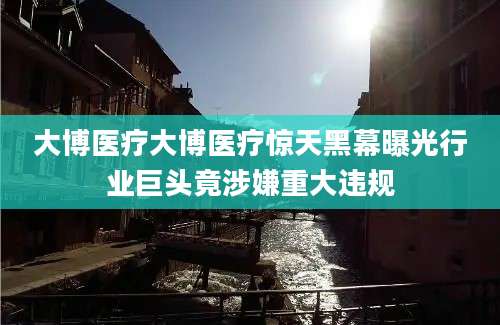 大博医疗大博医疗惊天黑幕曝光行业巨头竟涉嫌重大违规