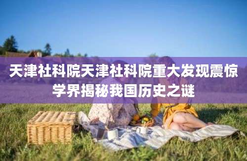天津社科院天津社科院重大发现震惊学界揭秘我国历史之谜
