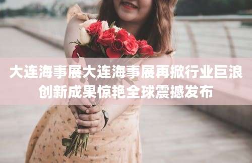 大连海事展大连海事展再掀行业巨浪创新成果惊艳全球震撼发布