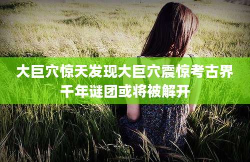 大巨穴惊天发现大巨穴震惊考古界千年谜团或将被解开