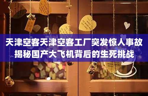 天津空客天津空客工厂突发惊人事故揭秘国产大飞机背后的生死挑战