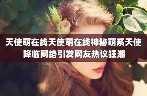 天使萌在线天使萌在线神秘萌系天使降临网络引发网友热议狂潮