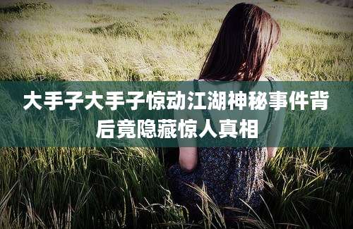 大手子大手子惊动江湖神秘事件背后竟隐藏惊人真相