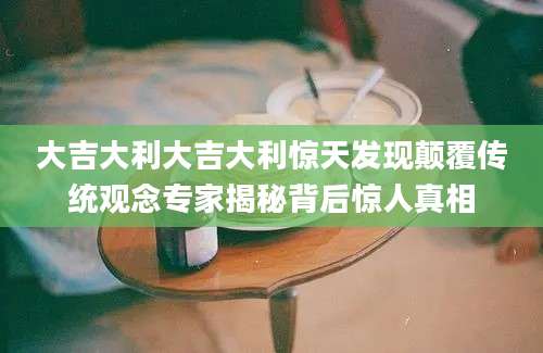 大吉大利大吉大利惊天发现颠覆传统观念专家揭秘背后惊人真相