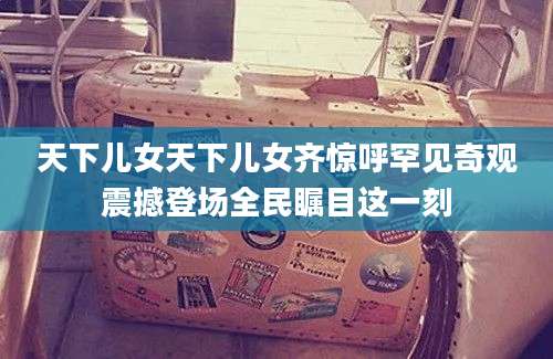 天下儿女天下儿女齐惊呼罕见奇观震撼登场全民瞩目这一刻