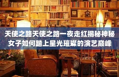 天使之路天使之路一夜走红揭秘神秘女子如何踏上星光璀璨的演艺巅峰