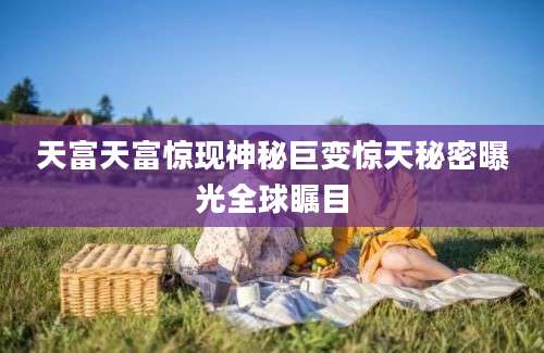 天富天富惊现神秘巨变惊天秘密曝光全球瞩目