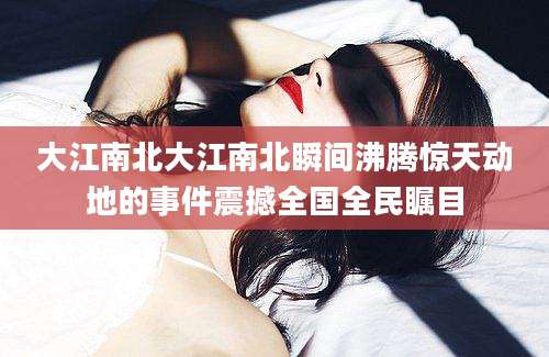 大江南北大江南北瞬间沸腾惊天动地的事件震撼全国全民瞩目