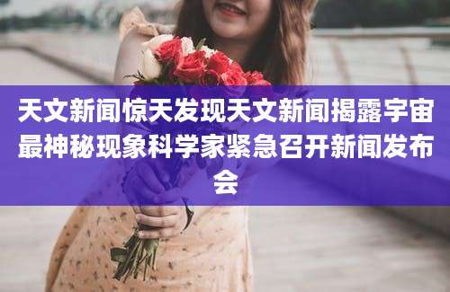 天文新闻惊天发现天文新闻揭露宇宙最神秘现象科学家紧急召开新闻发布会