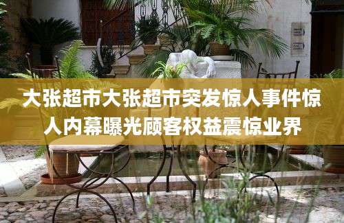 大张超市大张超市突发惊人事件惊人内幕曝光顾客权益震惊业界