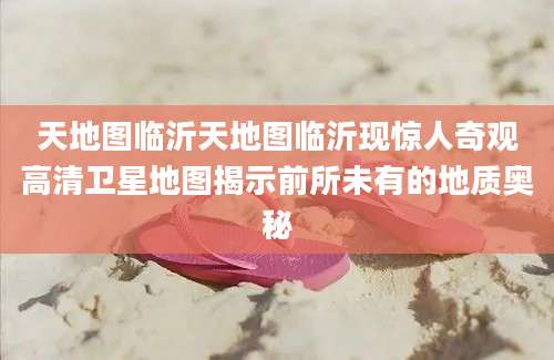 天地图临沂天地图临沂现惊人奇观高清卫星地图揭示前所未有的地质奥秘
