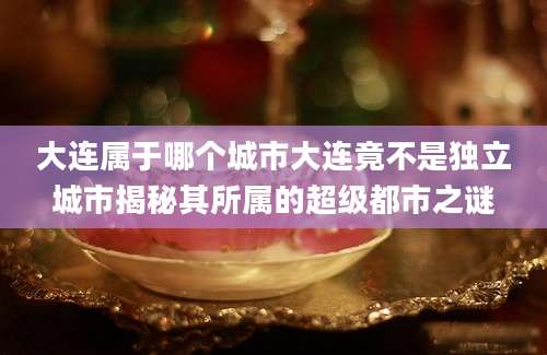 大连属于哪个城市大连竟不是独立城市揭秘其所属的超级都市之谜
