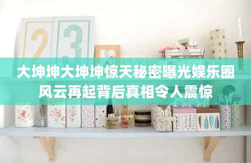 大坤坤大坤坤惊天秘密曝光娱乐圈风云再起背后真相令人震惊