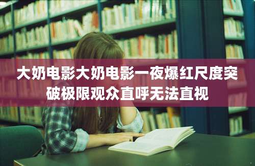 大奶电影大奶电影一夜爆红尺度突破极限观众直呼无法直视