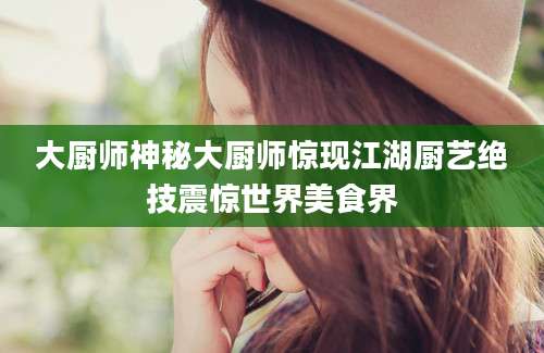 大厨师神秘大厨师惊现江湖厨艺绝技震惊世界美食界