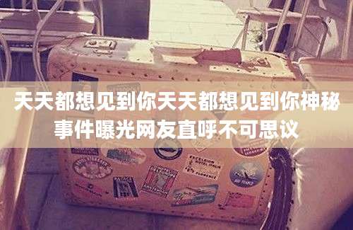 天天都想见到你天天都想见到你神秘事件曝光网友直呼不可思议