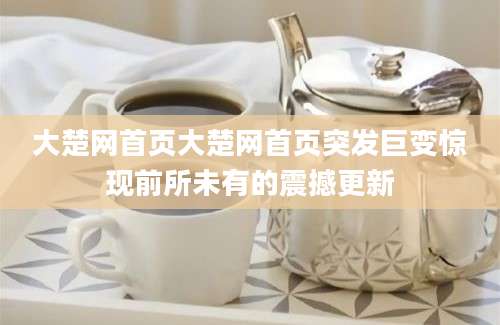 大楚网首页大楚网首页突发巨变惊现前所未有的震撼更新