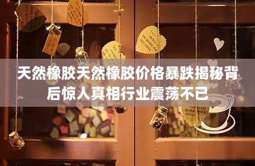 天然橡胶天然橡胶价格暴跌揭秘背后惊人真相行业震荡不已