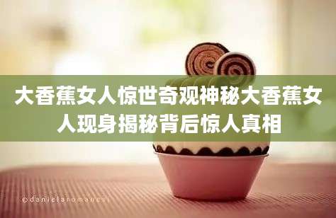 大香蕉女人惊世奇观神秘大香蕉女人现身揭秘背后惊人真相